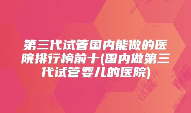 第三代试管国内能做的医院排行榜前十(国内做第三代试管婴儿的医院)