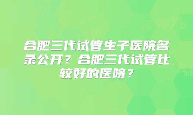 合肥三代试管生子医院名录公开?合肥三代试管比较好的医院?