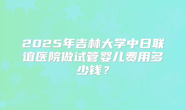 2025年吉林大学中日联谊医院做试管婴儿费用多少钱?
