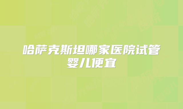 哈萨克斯坦哪家医院试管婴儿便宜