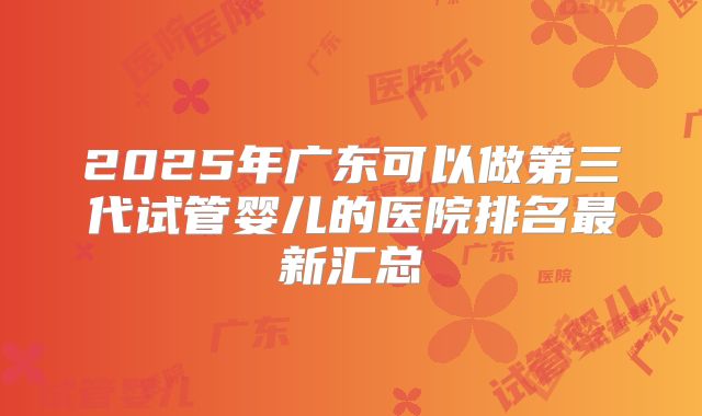 2025年广东可以做第三代试管婴儿的医院排名最新汇总