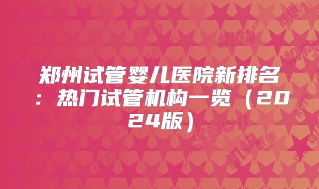 郑州试管婴儿医院新排名：热门试管机构一览（2024版）