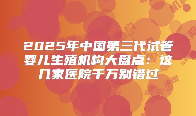 2025年中国第三代试管婴儿生殖机构大盘点：这几家医院千万别错过