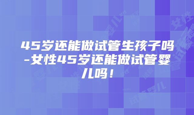 45岁还能做试管生孩子吗-女性45岁还能做试管婴儿吗！