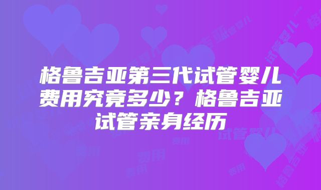 格鲁吉亚第三代试管婴儿费用究竟多少？格鲁吉亚试管亲身经历