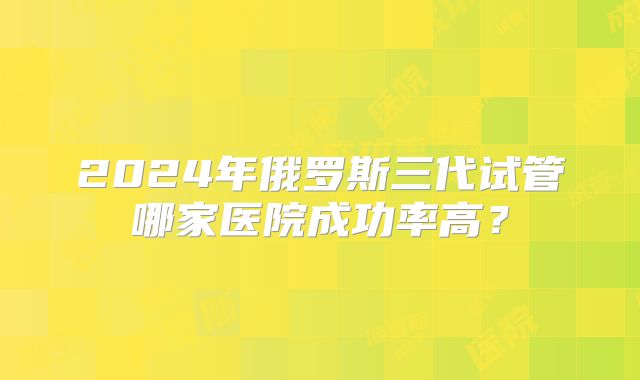 2024年俄罗斯三代试管哪家医院成功率高？