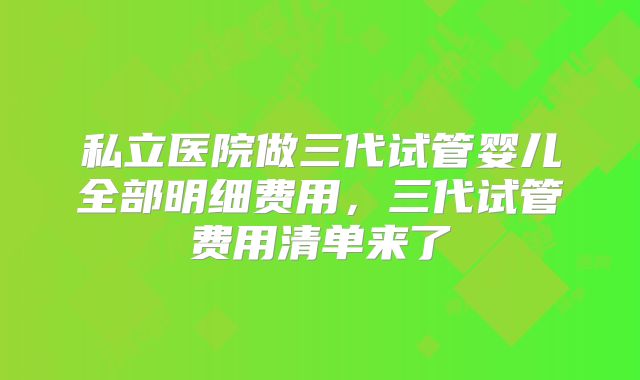 私立医院做三代试管婴儿全部明细费用，三代试管费用清单来了