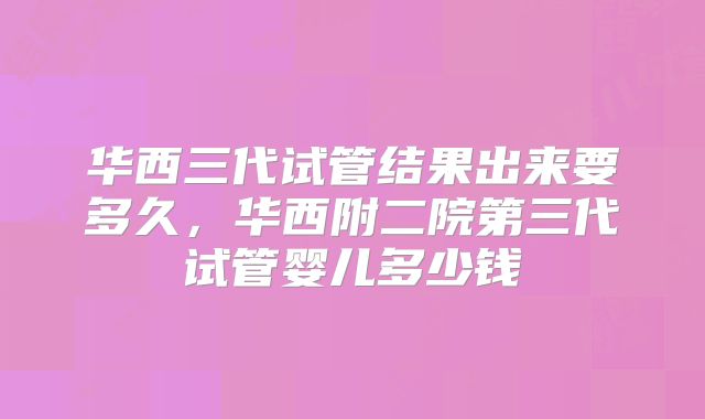 华西三代试管结果出来要多久，华西附二院第三代试管婴儿多少钱