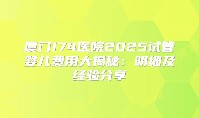 厦门174医院2025试管婴儿费用大揭秘:明细及经验分享
