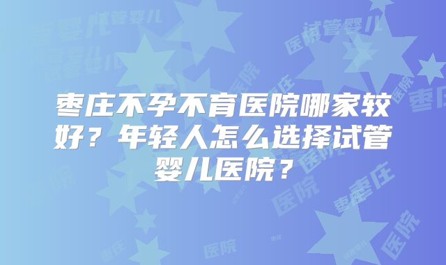 枣庄不孕不育医院哪家较好？年轻人怎么选择试管婴儿医院？