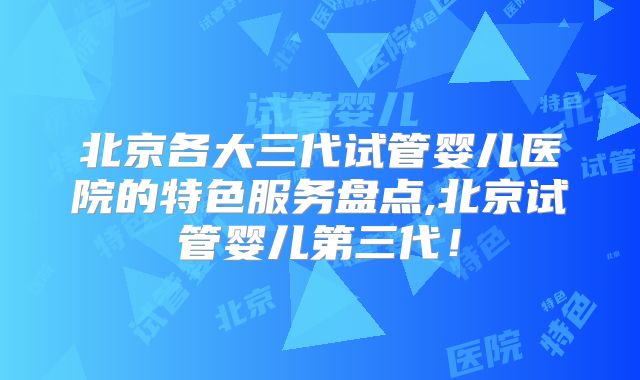 北京各大三代试管婴儿医院的特色服务盘点,北京试管婴儿第三代！