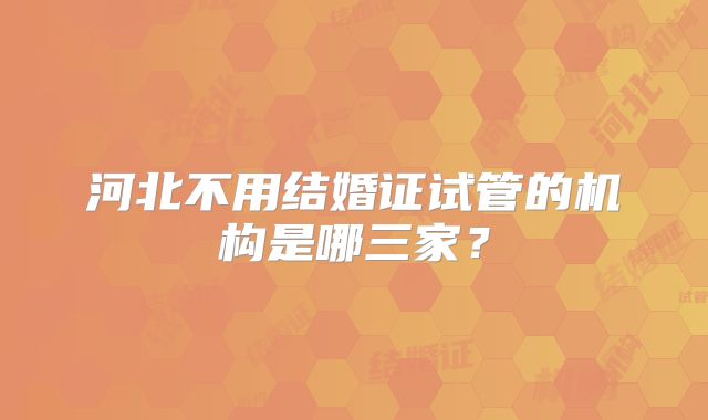 河北不用结婚证试管的机构是哪三家?