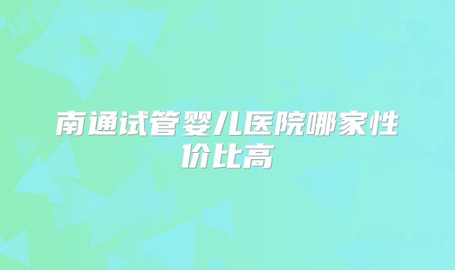 南通试管婴儿医院哪家性价比高