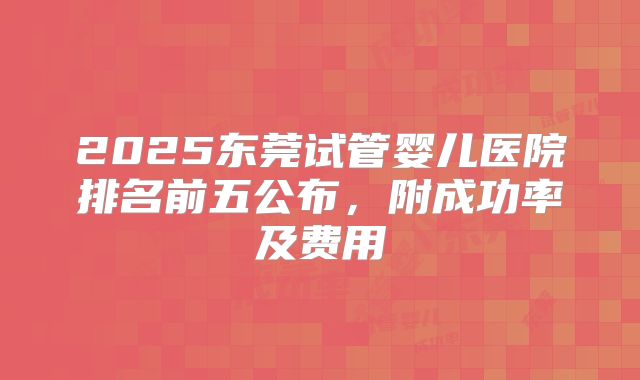 2025东莞试管婴儿医院排名前五公布,附成功率及费用