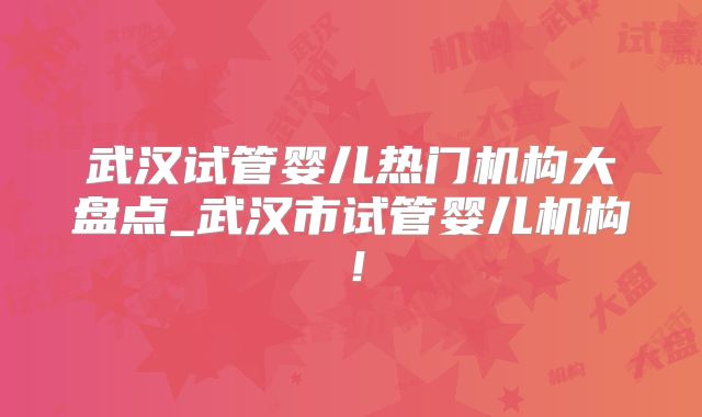 武汉试管婴儿热门机构大盘点_武汉市试管婴儿机构！