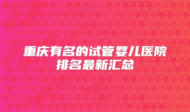 重庆有名的试管婴儿医院排名最新汇总