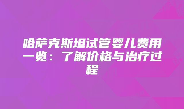 哈萨克斯坦试管婴儿费用一览：了解价格与治疗过程
