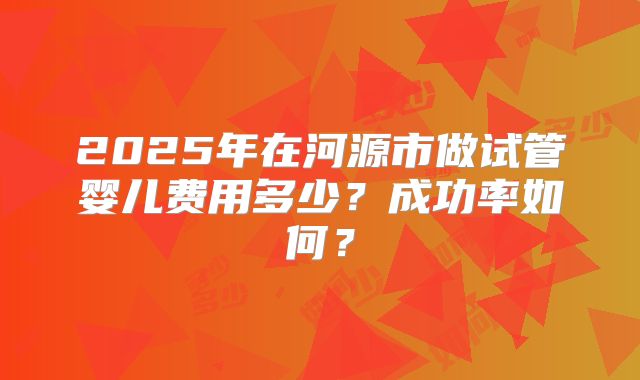 2025年在河源市做试管婴儿费用多少?成功率如何?