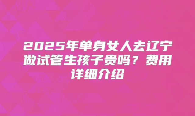 2025年单身女人去辽宁做试管生孩子贵吗?费用详细介绍