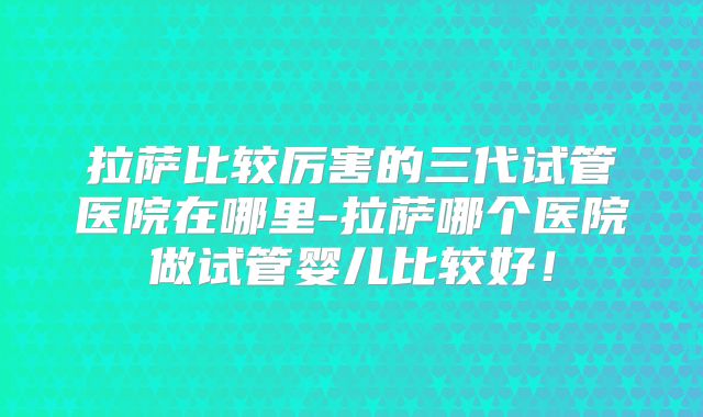 拉萨比较厉害的三代试管医院在哪里-拉萨哪个医院做试管婴儿比较好！