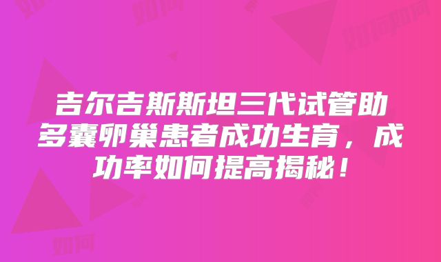 吉尔吉斯斯坦三代试管助多囊卵巢患者成功生育，成功率如何提高揭秘！