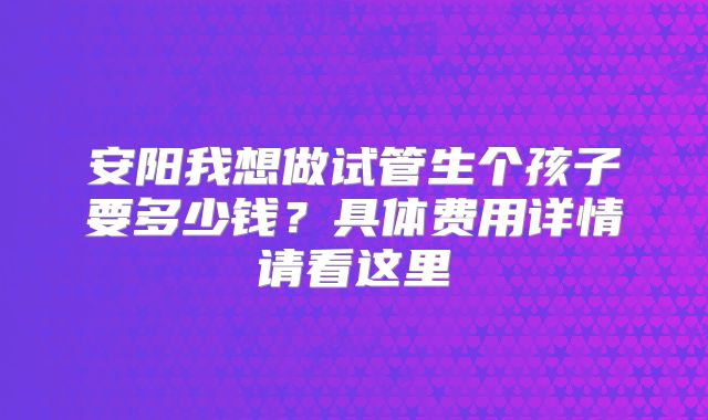 安阳我想做试管生个孩子要多少钱？具体费用详情请看这里