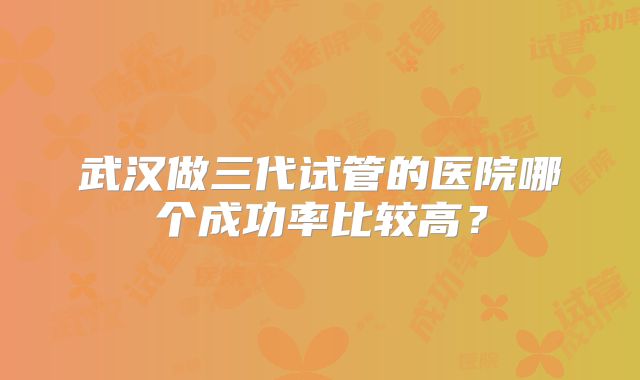 武汉做三代试管的医院哪个成功率比较高?