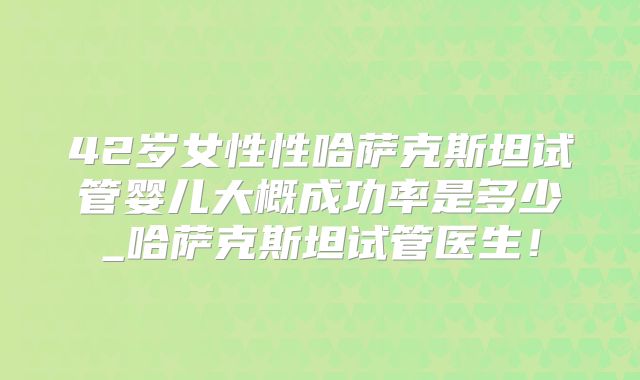 42岁女性性哈萨克斯坦试管婴儿大概成功率是多少_哈萨克斯坦试管医生！