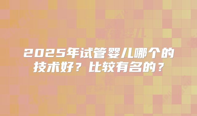 2025年试管婴儿哪个的技术好？比较有名的？