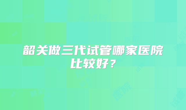 韶关做三代试管哪家医院比较好？