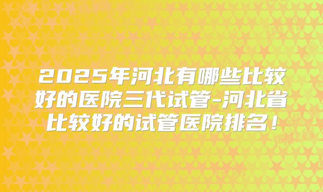 2025年河北有哪些比较好的医院三代试管-河北省比较好的试管医院排名!