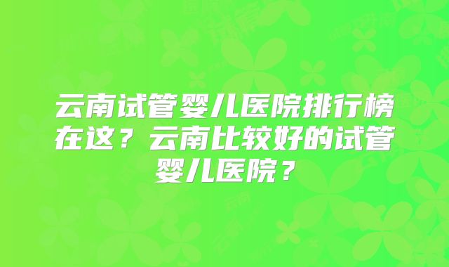 云南试管婴儿医院排行榜在这？云南比较好的试管婴儿医院？
