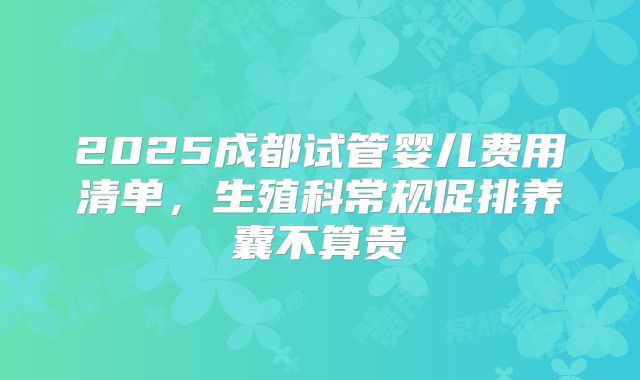 2025成都试管婴儿费用清单，生殖科常规促排养囊不算贵
