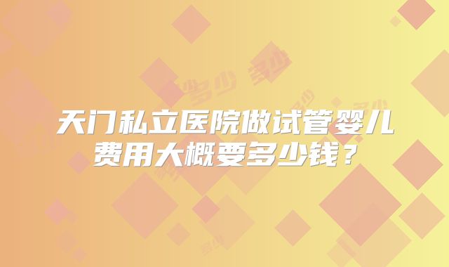 天门私立医院做试管婴儿费用大概要多少钱？