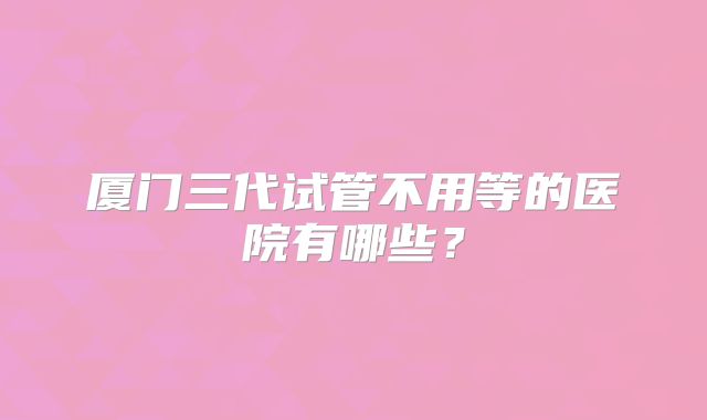 厦门三代试管不用等的医院有哪些？