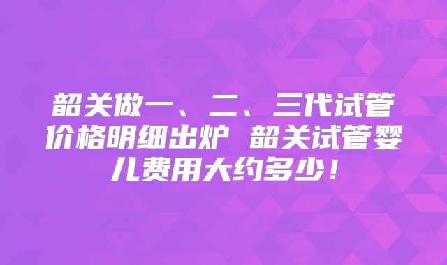 韶关做一、二、三代试管价格明细出炉 韶关试管婴儿费用大约多少!