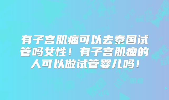 有子宫肌瘤可以去泰国试管吗女性！有子宫肌瘤的人可以做试管婴儿吗！