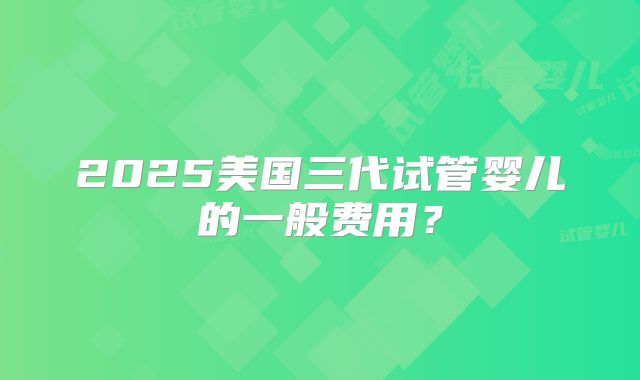 2025美国三代试管婴儿的一般费用?