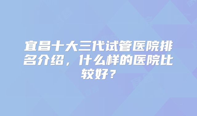 宜昌十大三代试管医院排名介绍，什么样的医院比较好？