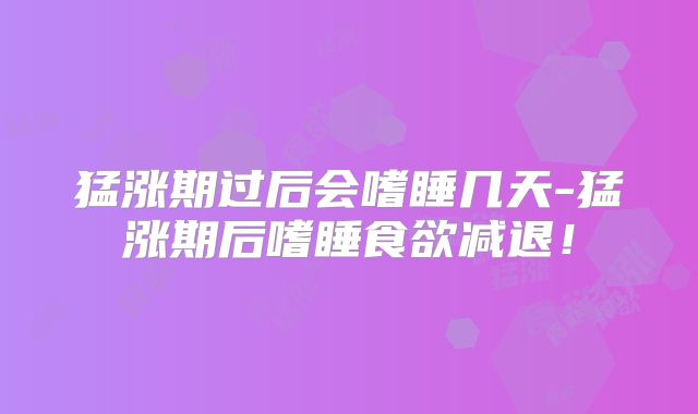 猛涨期过后会嗜睡几天-猛涨期后嗜睡食欲减退!