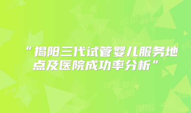 “揭阳三代试管婴儿服务地点及医院成功率分析”