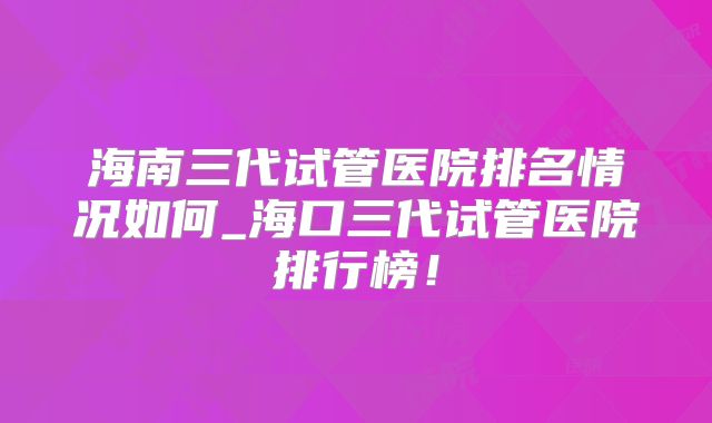 海南三代试管医院排名情况如何_海口三代试管医院排行榜!