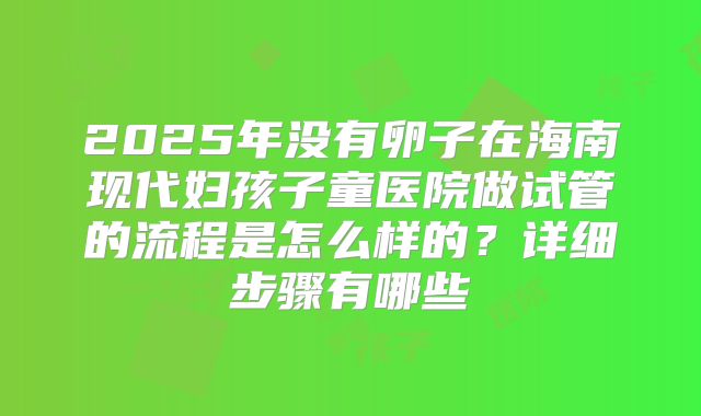2025年没有卵子在海南现代妇孩子童医院做试管的流程是怎么样的？详细步骤有哪些
