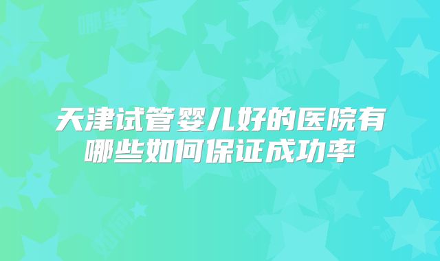 天津试管婴儿好的医院有哪些如何保证成功率