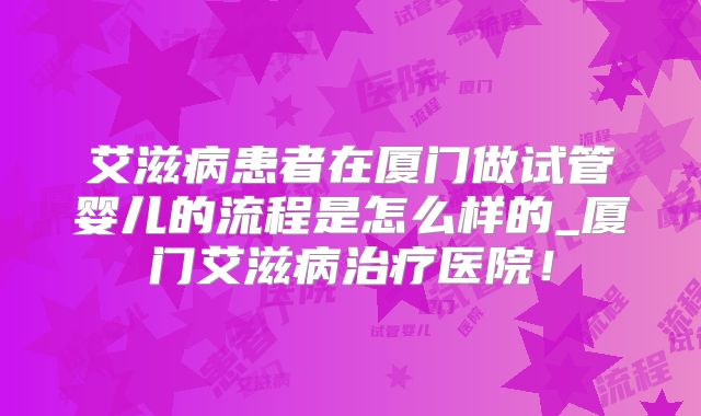 艾滋病患者在厦门做试管婴儿的流程是怎么样的_厦门艾滋病治疗医院！