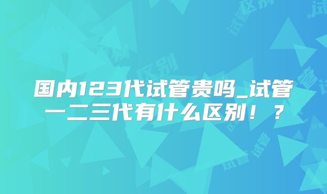 国内123代试管贵吗_试管一二三代有什么区别！？
