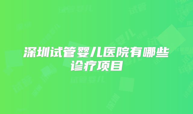 深圳试管婴儿医院有哪些诊疗项目