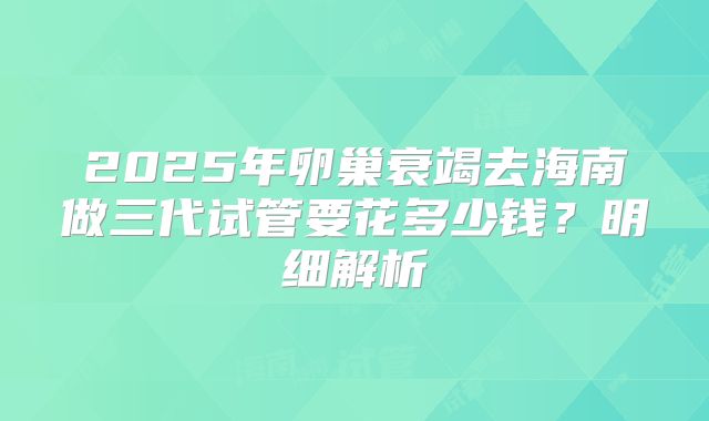 2025年卵巢衰竭去海南做三代试管要花多少钱?明细解析