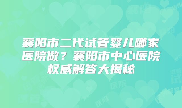 襄阳市二代试管婴儿哪家医院做？襄阳市中心医院权威解答大揭秘