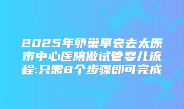 2025年卵巢早衰去太原市中心医院做试管婴儿流程:只需8个步骤即可完成